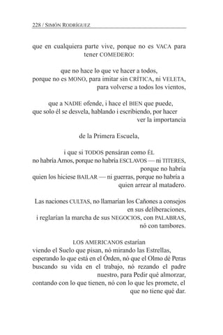que en cualquiera parte vive, porque no es VACA para
tener COMEDERO:
que no hace lo que ve hacer a todos,
porque no es MONO, para imitar sin CRÍTICA, ni VELETA,
para volverse a todos los vientos,
que a NADIE ofende, i hace el BIEN que puede,
que solo él se desvela, hablando i escribiendo, por hacer
ver la importancia
de la Primera Escuela,
i que si TODOS pensáran como ÉL
no habríaAmos, porque no habría ESCLAVOS — ni TITERES,
porque no habría
quien los hiciese BAILAR — ni guerras, porque no habría a
quien arrear al matadero.
Las naciones CULTAS, no llamarían los Cañones a consejos
en sus deliberaciones,
i reglarían la marcha de sus NEGOCIOS, con PALABRAS,
nó con tambores.
LOS AMERICANOS estarían
viendo el Suelo que pisan, nó mirando las Estrellas,
esperando lo que está en el Órden, nó que el Olmo dé Peras
buscando su vida en el trabajo, nó rezando el padre
nuestro, para Pedir qué almorzar,
contando con lo que tienen, nó con lo que les promete, el
que no tiene qué dar.
228 / SIMÓN RODRÍGUEZ
 