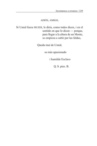 ADIÓS, AMIGO,
Si Usted fuera MUJER, le diría, como todos dicen, i en el
sentido en que lo dicen — porque,
para llegar a la altura de un Monte,
se empieza a subir por las faldas,
Queda muí de Usted,
su más apasionado
i humilde Esclavo
Q. S. pies. B.
Inventamos o erramos / 229
 