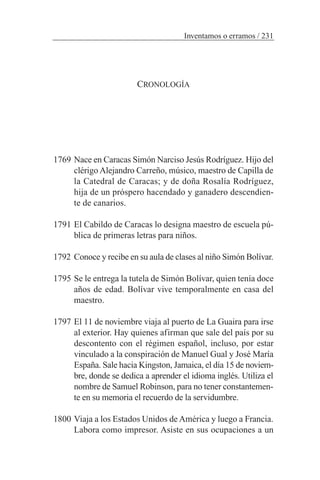 CRONOLOGÍA
1769 Nace en Caracas Simón Narciso Jesús Rodríguez. Hijo del
clérigo Alejandro Carreño, músico, maestro de Capilla de
la Catedral de Caracas; y de doña Rosalía Rodríguez,
hija de un próspero hacendado y ganadero descendien-
te de canarios.
1791 El Cabildo de Caracas lo designa maestro de escuela pú-
blica de primeras letras para niños.
1792 Conoce y recibe en su aula de clases al niño Simón Bolívar.
1795 Se le entrega la tutela de Simón Bolívar, quien tenía doce
años de edad. Bolívar vive temporalmente en casa del
maestro.
1797 El 11 de noviembre viaja al puerto de La Guaira para irse
al exterior. Hay quienes afirman que sale del país por su
descontento con el régimen español, incluso, por estar
vinculado a la conspiración de Manuel Gual y José María
España. Sale hacia Kingston, Jamaica, el día 15 de noviem-
bre, donde se dedica a aprender el idioma inglés. Utiliza el
nombre de Samuel Robinson, para no tener constantemen-
te en su memoria el recuerdo de la servidumbre.
1800 Viaja a los Estados Unidos de América y luego a Francia.
Labora como impresor. Asiste en sus ocupaciones a un
Inventamos o erramos / 231
 