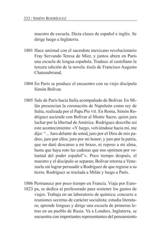maestro de escuela. Dicta clases de español e inglés. Se
dirige luego a Inglaterra.
1801 Hace amistad con el sacerdote mexicano revolucionario
Fray Servando Teresa de Mier, y juntos abren en París
una escuela de lengua española. Traduce al castellano la
tercera edición de la novela Atala de Francisco Augusto
Chateaubriand.
1804 En París se produce el encuentro con su viejo discípulo
Simón Bolívar.
1805 Sale de París hacia Italia acompañado de Bolívar. En Mi-
lán presencian la coronación de Napoleón como rey de
Italia, realizada por el Papa Pío VII. En Roma, Simón Ro-
dríguez asciende con Bolívar al Monte Sacro, quien jura
luchar por la libertad de América. Rodríguez describe así
este acontecimiento: «Y luego, volviéndose hacia mí, me
dijo: “... Juro delante de usted, juro por el Dios de mis pa-
dres; juro por ellos; juro por mi honor; y juro por la patria,
que no daré descanso a mi brazo, ni reposo a mi alma,
hasta que haya roto las cadenas que nos oprimen por vo-
luntad del poder español”». Poco tiempo después, el
maestro y el discípulo se separan; Bolívar retorna a Vene-
zuela sin lograr persuadir a Rodríguez de que regrese a su
tierra. Rodríguez se traslada a Milán y luego a París.
1806 Permanece por poco tiempo en Francia. Viaja por Euro-
pa, se dedica al profesorado para sostener los gastos de
viajes. Trabaja en un laboratorio de química; concurre a
reuniones secretas de carácter socialista; estudia literatu-
ra; aprende lenguas y dirige una escuela de primeras le-
tras en un pueblo de Rusia. Va a Londres, Inglaterra, se
encuentra con importantes representantes del pensamiento
232 / SIMÓN RODRÍGUEZ
1823
 