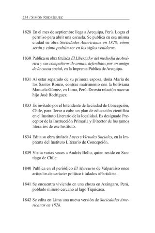 1828 En el mes de septiembre llega a Arequipa, Perú. Logra el
permiso para abrir una escuela. Se publica en esa misma
ciudad su obra Sociedades Americanas en 1828: cómo
serán y cómo podrán ser en los siglos venideros.
1830 Publica su obra titulada El Libertador del mediodía deAmé-
rica y sus compañeros de armas, defendidos por un amigo
de la causa social, en la Imprenta Pública de Arequipa.
1831 Al estar separado de su primera esposa, doña María de
los Santos Ronco, contrae matrimonio con la boliviana
Manuela Gómez, en Lima, Perú. De esta relación nace su
hijo José Rodríguez.
1833 Es invitado por el Intendente de la ciudad de Concepción,
Chile, para llevar a cabo un plan de educación científica
en el Instituto Literario de la localidad. Es designado Pre-
ceptor de la Instrucción Primaria y Director de los ramos
literarios de ese Instituto.
1834 Edita su obra titulada Luces yVirtudes Sociales, en la Im-
prenta del Instituto Literario de Concepción.
1839 Visita varias veces a Andrés Bello, quien reside en San-
tiago de Chile.
1840 Publica en el periódico El Mercurio de Valparaíso once
artículos de carácter político titulados «Partidos».
1841 Se encuentra viviendo en una choza en Azángaro, Perú,
poblado minero cercano al lago Tiquicaca.
1842 Se edita en Lima una nueva versión de Sociedades Ame-
ricanas en 1828.
234 / SIMÓN RODRÍGUEZ
 