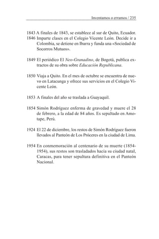 1843 A finales de 1843, se establece al sur de Quito, Ecuador.
Imparte clases en el Colegio Vicente León. Decide ir a
Colombia, se detiene en Ibarra y funda una «Sociedad de
Socorros Mutuos».
1849 El periódico El Neo-Granadino, de Bogotá, publica ex-
tractos de su obra sobre Educación Republicana.
1850 Viaja a Quito. En el mes de octubre se encuentra de nue-
vo en Latacunga y ofrece sus servicios en el Colegio Vi-
cente León.
1853 A finales del año se traslada a Guayaquil.
1854 Simón Rodríguez enferma de gravedad y muere el 28
de febrero, a la edad de 84 años. Es sepultado en Amo-
tape, Perú.
1924 El 22 de diciembre, los restos de Simón Rodríguez fueron
llevados al Panteón de Los Próceres en la ciudad de Lima.
1954 En conmemoración al centenario de su muerte (1854-
1954), sus restos son trasladados hacia su ciudad natal,
Caracas, para tener sepultura definitiva en el Panteón
Nacional.
Inventamos o erramos / 235
1846
 