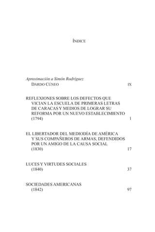 ÍNDICE
Aproximación a Simón Rodríguez
DARDO CÚNEO IX
REFLEXIONES SOBRE LOS DEFECTOS QUE
VICIAN LA ESCUELA DE PRIMERAS LETRAS
DE CARACASY MEDIOS DE LOGRAR SU
REFORMA POR UN NUEVO ESTABLECIMIENTO
(1794) 1
EL LIBERTADOR DEL MEDIODÍA DE AMÉRICA
Y SUS COMPAÑEROS DE ARMAS, DEFENDIDOS
POR UN AMIGO DE LA CAUSA SOCIAL
(1830) 17
LUCESY VIRTUDES SOCIALES
(1840) 37
SOCIEDADES AMERICANAS
(1842) 97
 