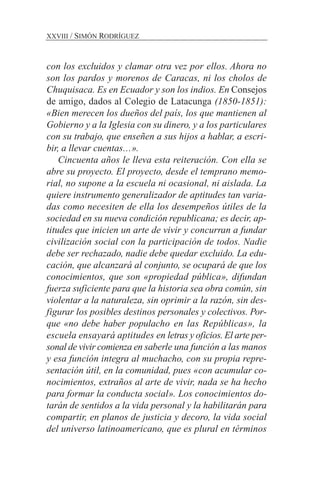 con los excluidos y clamar otra vez por ellos. Ahora no
son los pardos y morenos de Caracas, ni los cholos de
Chuquisaca. Es en Ecuador y son los indios. En Consejos
de amigo, dados al Colegio de Latacunga (1850-1851):
«Bien merecen los dueños del país, los que mantienen al
Gobierno y a la Iglesia con su dinero, y a los particulares
con su trabajo, que enseñen a sus hijos a hablar, a escri-
bir, a llevar cuentas…».
Cincuenta años le lleva esta reiteración. Con ella se
abre su proyecto. El proyecto, desde el temprano memo-
rial, no supone a la escuela ni ocasional, ni aislada. La
quiere instrumento generalizador de aptitudes tan varia-
das como necesiten de ella los desempeños útiles de la
sociedad en su nueva condición republicana; es decir, ap-
titudes que inicien un arte de vivir y concurran a fundar
civilización social con la participación de todos. Nadie
debe ser rechazado, nadie debe quedar excluido. La edu-
cación, que alcanzará al conjunto, se ocupará de que los
conocimientos, que son «propiedad pública», difundan
fuerza suficiente para que la historia sea obra común, sin
violentar a la naturaleza, sin oprimir a la razón, sin des-
figurar los posibles destinos personales y colectivos. Por-
que «no debe haber populacho en las Repúblicas», la
escuela ensayará aptitudes en letras y oficios. El arte per-
sonal de vivir comienza en saberle una función a las manos
y esa función integra al muchacho, con su propia repre-
sentación útil, en la comunidad, pues «con acumular co-
nocimientos, extraños al arte de vivir, nada se ha hecho
para formar la conducta social». Los conocimientos do-
tarán de sentidos a la vida personal y la habilitarán para
compartir, en planos de justicia y decoro, la vida social
del universo latinoamericano, que es plural en términos
XXVIII / SIMÓN RODRÍGUEZ
 