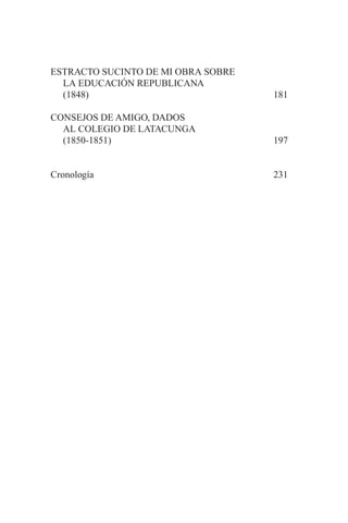 ESTRACTO SUCINTO DE MI OBRA SOBRE
LA EDUCACIÓN REPUBLICANA
(1848) 181
CONSEJOS DE AMIGO, DADOS
AL COLEGIO DE LATACUNGA
(1850-1851) 197
Cronología 231
 