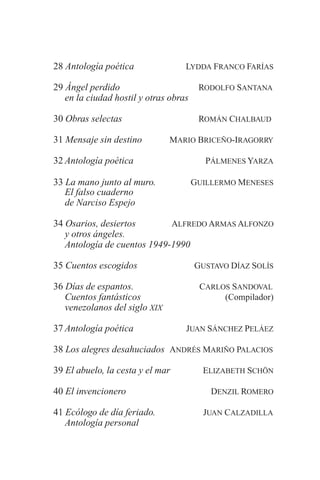 28 Antología poética LYDDA FRANCO FARÍAS
29 Ángel perdido RODOLFO SANTANA
en la ciudad hostil y otras obras
30 Obras selectas ROMÁN CHALBAUD
31 Mensaje sin destino MARIO BRICEÑO-IRAGORRY
32 Antología poética PÁLMENES YARZA
33 La mano junto al muro. GUILLERMO MENESES
El falso cuaderno
de Narciso Espejo
34 Osarios, desiertos ALFREDO ARMAS ALFONZO
y otros ángeles.
Antología de cuentos 1949-1990
35 Cuentos escogidos GUSTAVO DÍAZ SOLÍS
36 Días de espantos. CARLOS SANDOVAL
Cuentos fantásticos (Compilador)
venezolanos del siglo XIX
37 Antología poética JUAN SÁNCHEZ PELÁEZ
38 Los alegres desahuciados ANDRÉS MARIÑO PALACIOS
39 El abuelo, la cesta y el mar ELIZABETH SCHÖN
40 El invencionero DENZIL ROMERO
41 Ecólogo de día feriado. JUAN CALZADILLA
Antología personal
 