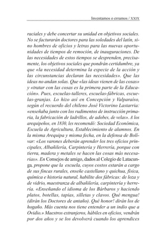 raciales y debe concertar su unidad en objetivos sociales.
No se facturarán doctores para las soledades del latín, si-
no hombres de oficios y letras para las nuevas oportu-
nidades de tiempos de remoción, de inauguraciones. De
las necesidades de estos tiempos se desprenden, precisa-
mente, los objetivos sociales que pondrán certidumbre, ya
que «la necesidad determina la especie de la acción y
las circunstancias declaran las necesidades». Que las
ideas no andan solas. Que «las ideas vienen de las cosas»
y «tratar con las cosas es la primera parte de la Educa-
ción». Pues, escuelas-talleres, escuelas-fábricas, escue-
las-granjas. Lo hizo así en Concepción y Valparaíso,
según el recuerdo del chileno José Victorino Lastarria:
«enseñaba junto con los rudimentos de instrucción prima-
ria, la fabricación de ladrillos, de adobes, de velas». A los
arequipeños, en 1830, les recomendó: Sociedad Económica,
Escuela de Agricultura, Establecimiento de alumnos. En
la misma Arequipa y misma fecha, en la defensa de Bolí-
var: «Los varones deberán aprender los tres oficios prin-
cipales, Albañilería, Carpintería y Herrería, porque con
tierra, madera y metales se hacen las cosas más necesa-
rias». En Consejos de amigo, dados al Colegio de Latacun-
ga, propone que la escuela, cuyos costos estarán a cargo
de sus fincas rurales, enseñe castellano y quichua, física,
química e historia natural, habilite dos fábricas: de loza y
de vidrio, maestranza de albañilería, carpintería y herre-
ría. «Enseñando el idioma de los Bárbaros y haciendo
platos, botellas, tapias, silletas y clavos. Qué mengua!
(dirán los Doctores de antaño). Qué honor! dirán los de
hogaño. Más cuenta nos tiene entender a un indio que a
Ovidio.» Maestros extranjeros, hábiles en oficios, vendrán
por dos años y se los devolverá cuando los aprendices
Inventamos o erramos / XXIX
 