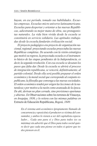 hayan, en ese período, tomado sus habilidades. Escue-
las-empresas. Escuelas-micro universo latinoamericano.
Escuelas para despertar y orientar a las nuevas Repúbli-
cas, adiestrando su mejor mano de obra, sus protagonis-
tas naturales. La vida bien vivida desde la escuela se
constituirá en servicio solidario. Las aptitudes trabaja-
das desde la escuela fundarán civilización social.
El proyecto pedagógico era proyecto de organización na-
cional, regional: proyectando escuelas proyectaba las nuevas
Repúblicas completas. De acuerdo con la visión estratégica
que motivó su regreso, la proyectada escuela es el instrumen-
to básico de las etapas pendientes de la Independencia, es
decir, la segunda revolución. Con esa escuela se desatan los
pasos que falta dar. Desde la escuela se abrirá el proceso
de integración republicana, se vencerá, definitivamente, al
partido colonial. Desde ella será posible preparar el orden
económico y la moral social que corresponde al conjunto re-
publicano, la filosofía que convenga a las nuevas sociedades.
El orden económico tendrá por origen las lecciones de la na-
turaleza y por motivo a la razón como avanzada de la época.
De ahí, derivan no plan cerrado, sino previsiones oportunas
y abiertas. En Observaciones sobre los terrenos deVinacoya,
en Arequipa, 1830, y lo reitera con las mismas palabras en
Extracto de Educación Republicana, Bogotá, 1849:
En el sistema anti-económico (propiamente llamado de
concurrencia y oposición) el productor es víctima del con-
sumidor, y ambos lo vienen a ser del capitalista especu-
lador… Cada uno para sí y Dios para todos (es su
máxima) sin advertir que el Dios para todos social quie-
re decir que cada uno piense en todos si quiere que to-
dos piensen en él.
XXX / SIMÓN RODRÍGUEZ
 