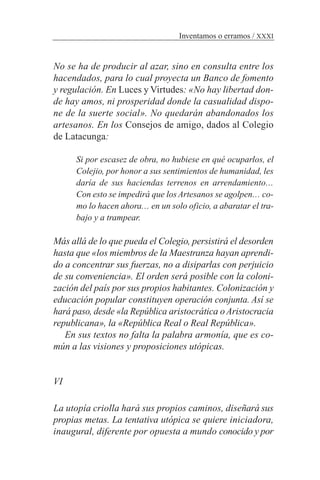 No se ha de producir al azar, sino en consulta entre los
hacendados, para lo cual proyecta un Banco de fomento
y regulación. En Luces y Virtudes: «No hay libertad don-
de hay amos, ni prosperidad donde la casualidad dispo-
ne de la suerte social». No quedarán abandonados los
artesanos. En los Consejos de amigo, dados al Colegio
de Latacunga:
Si por escasez de obra, no hubiese en qué ocuparlos, el
Colejio, por honor a sus sentimientos de humanidad, les
daría de sus haciendas terrenos en arrendamiento…
Con esto se impedirá que losArtesanos se agolpen… co-
mo lo hacen ahora… en un solo oficio, a abaratar el tra-
bajo y a trampear.
Más allá de lo que pueda el Colegio, persistirá el desorden
hasta que «los miembros de la Maestranza hayan aprendi-
do a concentrar sus fuerzas, no a disiparlas con perjuicio
de su conveniencia». El orden será posible con la coloni-
zación del país por sus propios habitantes. Colonización y
educación popular constituyen operación conjunta. Así se
hará paso, desde «la República aristocrática oAristocracia
republicana», la «República Real o Real República».
En sus textos no falta la palabra armonía, que es co-
mún a las visiones y proposiciones utópicas.
VI
La utopía criolla hará sus propios caminos, diseñará sus
propias metas. La tentativa utópica se quiere iniciadora,
inaugural, diferente por opuesta a mundo conocido y por
Inventamos o erramos / XXXI
 
