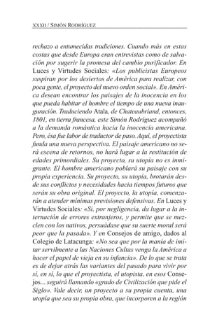 rechazo a entumecidas tradiciones. Cuando más en estas
costas que desde Europa eran entrevistas como de salva-
ción por sugerir la promesa del cambio purificador. En
Luces y Virtudes Sociales: «Los publicistas Europeos
suspiran por los desiertos de América para realizar, con
poca gente, el proyecto del nuevo orden social». En Améri-
ca desean encontrar los paisajes de la inocencia en los
que pueda habitar el hombre el tiempo de una nueva inau-
guración. Traduciendo Atala, de Chateaubriand, entonces,
1801, en tierra francesa, este Simón Rodríguez acompañó
a la demanda romántica hacia la inocencia americana.
Pero, ésa fue labor de traductor de paso.Aquí, el proyectista
funda una nueva perspectiva. El paisaje americano no se-
rá escena de retornos, no hará lugar a la restitución de
edades primordiales. Su proyecto, su utopía no es inmi-
grante. El hombre americano poblará su paisaje con su
propia experiencia. Su proyecto, su utopía, brotarán des-
de sus conflictos y necesidades hacia tiempos futuros que
serán su obra original. El proyecto, la utopía, comenza-
rán a atender mínimas previsiones defensivas. En Luces y
Virtudes Sociales: «Si, por negligencia, da lugar a la in-
ternación de errores extranjeros, y permite que se mez-
clen con los nativos, persuádase que su suerte moral será
peor que la pasada». Y en Consejos de amigo, dados al
Colegio de Latacunga: «No sea que por la manía de imi-
tar servilmente a las Naciones Cultas venga la América a
hacer el papel de vieja en su infancia». De lo que se trata
es de dejar atrás las variantes del pasado para vivir por
sí, en sí, lo que el proyectista, el utopista, en esos Conse-
jos... seguirá llamando «grado de Civilización que pide el
Siglo». Vale decir, un proyecto a su propia cuenta, una
utopía que sea su propia obra, que incorporen a la región
XXXII / SIMÓN RODRÍGUEZ
 