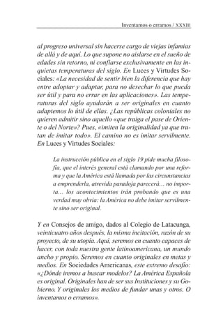 al progreso universal sin hacerse cargo de viejas infamias
de allá y de aquí. Lo que supone no aislarse en el sueño de
edades sin retorno, ni confiarse exclusivamente en las in-
quietas temperaturas del siglo. En Luces y Virtudes So-
ciales: «La necesidad de sentir bien la diferencia que hay
entre adoptar y adaptar, para no desechar lo que pueda
ser útil y para no errar en las aplicaciones». Las tempe-
raturas del siglo ayudarán a ser originales en cuanto
adaptemos lo útil de ellas. ¿Las repúblicas coloniales no
quieren admitir sino aquello «que traiga el pase de Orien-
te o del Norte»? Pues, «imiten la originalidad ya que tra-
tan de imitar todo». El camino no es imitar servilmente.
En Luces y Virtudes Sociales:
La instrucción pública en el siglo 19 pide mucha filoso-
fía, que el interés general está clamando por una refor-
ma y que la América está llamada por las circunstancias
a emprenderla, atrevida paradoja parecerá… no impor-
ta… los acontecimientos irán probando que es una
verdad muy obvia: laAmérica no debe imitar servilmen-
te sino ser original.
Y en Consejos de amigo, dados al Colegio de Latacunga,
veinticuatro años después, la misma incitación, razón de su
proyecto, de su utopía. Aquí, seremos en cuanto capaces de
hacer, con toda nuestra gente latinoamericana, un mundo
ancho y propio. Seremos en cuanto originales en metas y
medios. En Sociedades Americanas, este extremo desafío:
«¿Dónde iremos a buscar modelos? La América Española
es original. Originales han de ser sus Instituciones y su Go-
bierno. Y originales los medios de fundar unas y otros. O
inventamos o erramos».
Inventamos o erramos / XXXIII
 