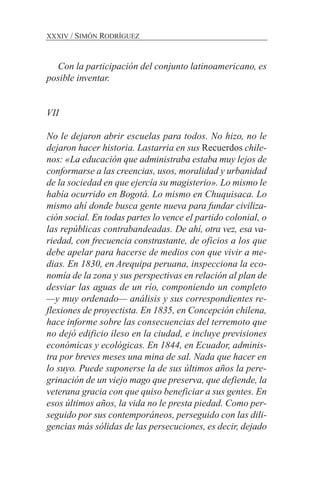 Con la participación del conjunto latinoamericano, es
posible inventar.
VII
No le dejaron abrir escuelas para todos. No hizo, no le
dejaron hacer historia. Lastarria en sus Recuerdos chile-
nos: «La educación que administraba estaba muy lejos de
conformarse a las creencias, usos, moralidad y urbanidad
de la sociedad en que ejercía su magisterio». Lo mismo le
había ocurrido en Bogotá. Lo mismo en Chuquisaca. Lo
mismo ahí donde busca gente nueva para fundar civiliza-
ción social. En todas partes lo vence el partido colonial, o
las repúblicas contrabandeadas. De ahí, otra vez, esa va-
riedad, con frecuencia constrastante, de oficios a los que
debe apelar para hacerse de medios con que vivir a me-
dias. En 1830, en Arequipa peruana, inspecciona la eco-
nomía de la zona y sus perspectivas en relación al plan de
desviar las aguas de un río, componiendo un completo
—y muy ordenado— análisis y sus correspondientes re-
flexiones de proyectista. En 1835, en Concepción chilena,
hace informe sobre las consecuencias del terremoto que
no dejó edificio ileso en la ciudad, e incluye previsiones
económicas y ecológicas. En 1844, en Ecuador, adminis-
tra por breves meses una mina de sal. Nada que hacer en
lo suyo. Puede suponerse la de sus últimos años la pere-
grinación de un viejo mago que preserva, que defiende, la
veterana gracia con que quiso beneficiar a sus gentes. En
esos últimos años, la vida no le presta piedad. Como per-
seguido por sus contemporáneos, perseguido con las dili-
gencias más sólidas de las persecuciones, es decir, dejado
XXXIV / SIMÓN RODRÍGUEZ
 