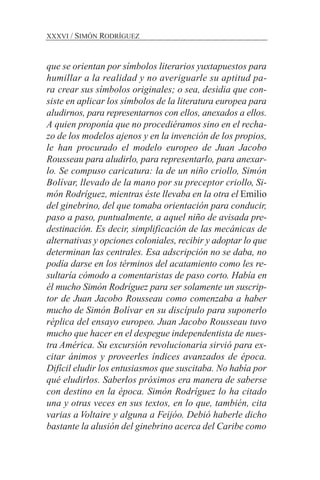 que se orientan por símbolos literarios yuxtapuestos para
humillar a la realidad y no averiguarle su aptitud pa-
ra crear sus símbolos originales; o sea, desidia que con-
siste en aplicar los símbolos de la literatura europea para
aludirnos, para representarnos con ellos, anexados a ellos.
A quien proponía que no procediéramos sino en el recha-
zo de los modelos ajenos y en la invención de los propios,
le han procurado el modelo europeo de Juan Jacobo
Rousseau para aludirlo, para representarlo, para anexar-
lo. Se compuso caricatura: la de un niño criollo, Simón
Bolívar, llevado de la mano por su preceptor criollo, Si-
món Rodríguez, mientras éste llevaba en la otra el Emilio
del ginebrino, del que tomaba orientación para conducir,
paso a paso, puntualmente, a aquel niño de avisada pre-
destinación. Es decir, simplificación de las mecánicas de
alternativas y opciones coloniales, recibir y adoptar lo que
determinan las centrales. Esa adscripción no se daba, no
podía darse en los términos del acatamiento como les re-
sultaría cómodo a comentaristas de paso corto. Había en
él mucho Simón Rodríguez para ser solamente un suscrip-
tor de Juan Jacobo Rousseau como comenzaba a haber
mucho de Simón Bolívar en su discípulo para suponerlo
réplica del ensayo europeo. Juan Jacobo Rousseau tuvo
mucho que hacer en el despegue independentista de nues-
tra América. Su excursión revolucionaria sirvió para ex-
citar ánimos y proveerles índices avanzados de época.
Difícil eludir los entusiasmos que suscitaba. No había por
qué eludirlos. Saberlos próximos era manera de saberse
con destino en la época. Simón Rodríguez lo ha citado
una y otras veces en sus textos, en lo que, también, cita
varias a Voltaire y alguna a Feijóo. Debió haberle dicho
bastante la alusión del ginebrino acerca del Caribe como
XXXVI / SIMÓN RODRÍGUEZ
 