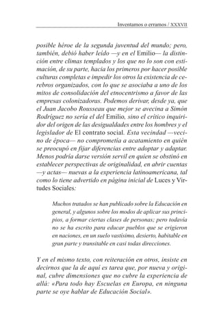 posible héroe de la segunda juventud del mundo; pero,
también, debió haber leído —y en el Emilio— la distin-
ción entre climas templados y los que no lo son con esti-
mación, de su parte, hacia los primeros por hacer posible
culturas completas e impedir los otros la existencia de ce-
rebros organizados, con lo que se asociaba a uno de los
mitos de consolidación del etnocentrismo a favor de las
empresas colonizadoras. Podemos derivar, desde ya, que
el Juan Jacobo Rousseau que mejor se avecina a Simón
Rodríguez no sería el del Emilio, sino el crítico inquiri-
dor del origen de las desigualdades entre los hombres y el
legislador de El contrato social. Esta vecindad —veci-
no de época— no comprometía a acatamiento en quién
se preocupó en fijar diferencias entre adoptar y adaptar.
Menos podría darse versión servil en quien se obstinó en
establecer perspectivas de originalidad, en abrir cuentas
—y actas— nuevas a la experiencia latinoamericana, tal
como lo tiene advertido en página inicial de Luces y Vir-
tudes Sociales:
Muchos tratados se han publicado sobre la Educación en
general, y algunos sobre los modos de aplicar sus princi-
pios, a formar ciertas clases de personas; pero todavía
no se ha escrito para educar pueblos que se erigieron
en naciones, en un suelo vastísimo, desierto, habitable en
gran parte y transitable en casi todas direcciones.
Y en el mismo texto, con reiteración en otros, insiste en
decirnos que la de aquí es tarea que, por nueva y origi-
nal, cubre dimensiones que no cubre la experiencia de
allá: «Para todo hay Escuelas en Europa, en ninguna
parte se oye hablar de Educación Social».
Inventamos o erramos / XXXVII
 
