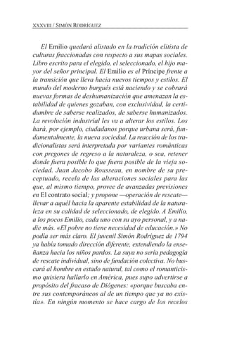 El Emilio quedará alistado en la tradición elitista de
culturas fraccionadas con respecto a sus mapas sociales.
Libro escrito para el elegido, el seleccionado, el hijo ma-
yor del señor principal. El Emilio es el Príncipe frente a
la transición que lleva hacia nuevos tiempos y estilos. El
mundo del moderno burgués está naciendo y se cobrará
nuevas formas de deshumanización que amenazan la es-
tabilidad de quienes gozaban, con exclusividad, la certi-
dumbre de saberse realizados, de saberse humanizados.
La revolución industrial les va a alterar los estilos. Los
hará, por ejemplo, ciudadanos porque urbana será, fun-
damentalmente, la nueva sociedad. La reacción de los tra-
dicionalistas será interpretada por variantes románticas
con pregones de regreso a la naturaleza, o sea, retener
donde fuera posible lo que fuera posible de la vieja so-
ciedad. Juan Jacobo Rousseau, en nombre de su pre-
ceptuado, recela de las alteraciones sociales para las
que, al mismo tiempo, provee de avanzadas previsiones
en El contrato social; y propone —operación de rescate—
llevar a aquél hacia la aparente estabilidad de la natura-
leza en su calidad de seleccionado, de elegido. A Emilio,
a los pocos Emilio, cada uno con su ayo personal, y a na-
die más. «El pobre no tiene necesidad de educación.» No
podía ser más claro. El juvenil Simón Rodríguez de 1794
ya había tomado dirección diferente, extendiendo la ense-
ñanza hacia los niños pardos. La suya no sería pedagogía
de rescate individual, sino de fundación colectiva. No bus-
cará al hombre en estado natural, tal como el romanticis-
mo quisiera hallarlo en América, pues supo advertirse a
propósito del fracaso de Diógenes: «porque buscaba en-
tre sus contemporáneos al de un tiempo que ya no exis-
tía». En ningún momento se hace cargo de los recelos
XXXVIII / SIMÓN RODRÍGUEZ
 