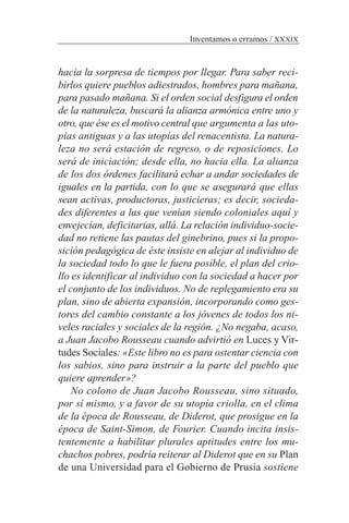 hacia la sorpresa de tiempos por llegar. Para saber reci-
birlos quiere pueblos adiestrados, hombres para mañana,
para pasado mañana. Si el orden social desfigura el orden
de la naturaleza, buscará la alianza armónica entre uno y
otro, que ése es el motivo central que argumenta a las uto-
pías antiguas y a las utopías del renacentista. La natura-
leza no será estación de regreso, o de reposiciones. Lo
será de iniciación; desde ella, no hacia ella. La alianza
de los dos órdenes facilitará echar a andar sociedades de
iguales en la partida, con lo que se asegurará que ellas
sean activas, productoras, justicieras; es decir, socieda-
des diferentes a las que venían siendo coloniales aquí y
envejecían, deficitarias, allá. La relación individuo-socie-
dad no retiene las pautas del ginebrino, pues si la propo-
sición pedagógica de éste insiste en alejar al individuo de
la sociedad todo lo que le fuera posible, el plan del crio-
llo es identificar al individuo con la sociedad a hacer por
el conjunto de los individuos. No de replegamiento era su
plan, sino de abierta expansión, incorporando como ges-
tores del cambio constante a los jóvenes de todos los ni-
veles raciales y sociales de la región. ¿No negaba, acaso,
a Juan Jacobo Rousseau cuando advirtió en Luces y Vir-
tudes Sociales: «Este libro no es para ostentar ciencia con
los sabios, sino para instruir a la parte del pueblo que
quiere aprender»?
No colono de Juan Jacobo Rousseau, sino situado,
por sí mismo, y a favor de su utopía criolla, en el clima
de la época de Rousseau, de Diderot, que prosigue en la
época de Saint-Simon, de Fourier. Cuando incita insis-
tentemente a habilitar plurales aptitudes entre los mu-
chachos pobres, podría reiterar al Diderot que en su Plan
de una Universidad para el Gobierno de Prusia sostiene
Inventamos o erramos / XXXIX
 