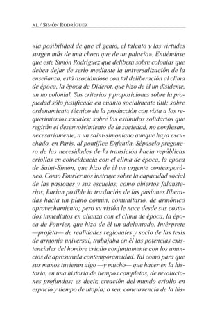 «la posibilidad de que el genio, el talento y las virtudes
surgen más de una choza que de un palacio». Entiéndase
que este Simón Rodríguez que delibera sobre colonias que
deben dejar de serlo mediante la universalización de la
enseñanza, está asociándose con tal deliberación al clima
de época, la época de Diderot, que hizo de él un disidente,
un no colonial. Sus criterios y proposiciones sobre la pro-
piedad sólo justificada en cuanto socialmente útil; sobre
ordenamiento técnico de la producción con vista a los re-
querimientos sociales; sobre los estímulos solidarios que
regirán el desenvolvimiento de la sociedad, no confiesan,
necesariamente, a un saint-simoniano aunque haya escu-
chado, en París, al pontífice Enfantín. Sépaselo pregone-
ro de las necesidades de la transición hacia repúblicas
criollas en coincidencia con el clima de época, la época
de Saint-Simon, que hizo de él un urgente contemporá-
neo. Como Fourier nos instruye sobre la capacidad social
de las pasiones y sus escuelas, como abiertos falanste-
rios, harían posible la traslación de las pasiones libera-
das hacia un plano común, comunitario, de armónico
aprovechamiento; pero su visión le nace desde sus costa-
dos inmediatos en alianza con el clima de época, la épo-
ca de Fourier, que hizo de él un adelantado. Intérprete
—profeta— de realidades regionales y socio de las tesis
de armonía universal, trabajaba en él las potencias exis-
tenciales del hombre criollo conjuntamente con los anun-
cios de apresurada contemporaneidad.Tal como para que
sus manos tuvieran algo —y mucho— que hacer en la his-
toria, en una historia de tiempos completos, de revolucio-
nes profundas; es decir, creación del mundo criollo en
espacio y tiempo de utopía; o sea, concurrencia de la his-
XL / SIMÓN RODRÍGUEZ
 