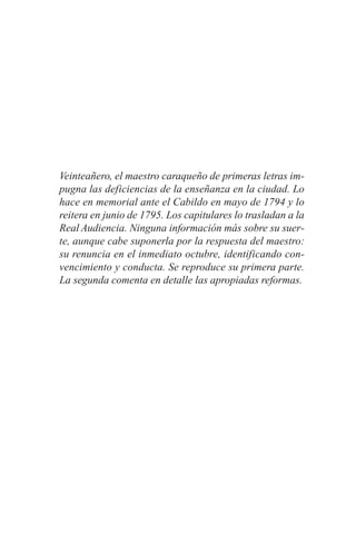 Veinteañero, el maestro caraqueño de primeras letras im-
pugna las deficiencias de la enseñanza en la ciudad. Lo
hace en memorial ante el Cabildo en mayo de 1794 y lo
reitera en junio de 1795. Los capitulares lo trasladan a la
Real Audiencia. Ninguna información más sobre su suer-
te, aunque cabe suponerla por la respuesta del maestro:
su renuncia en el inmediato octubre, identificando con-
vencimiento y conducta. Se reproduce su primera parte.
La segunda comenta en detalle las apropiadas reformas.
 