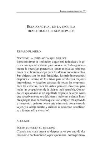 ESTADO ACTUAL DE LA ESCUELA
DEMOSTRADO EN SEIS REPAROS
REPARO PRIMERO
NO TIENE LA ESTIMACIÓN QUE MERECE
Basta observar la limitación a que está reducida y la es-
casez con que se sostiene para conocerlo. Todos general-
mente la necesitan porque sin tomar en ella las primeras
luces es el hombre ciego para los demás conocimientos.
Sus objetos son los más laudables, los más interesantes:
disponer el ánimo de los niños para recibir las mejores
impresiones, y hacerlos capaces de todas las empresas.
Para las ciencias, para las Artes, para el Comercio, para
todas las ocupaciones de la vida es indispensable. Con to-
do ¡en qué olvido se ve sepultada respecto de otras cosas
que sucesivamente se adelantan y mejoran: cuántos hom-
bres juzgan más decoroso que ella el empleo más privado
y menos útil: cuántos tienen este ministerio por anexo a la
vejez, y a la baja suerte; y cuántos se desdeñan de aplicar-
se a fomentarlo y elevarlo!
SEGUNDO
POCOS CONOCEN SU UTILIDAD
Cuando una cosa buena se desprecia, es por uno de dos
motivos: o por temeridad, o por ignorancia. Por lo primero,
Inventamos o erramos / 5
 