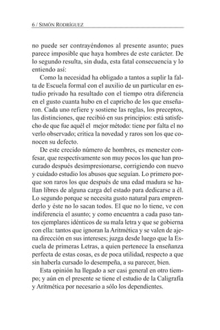 no puede ser contrayéndonos al presente asunto; pues
parece imposible que haya hombres de este carácter. De
lo segundo resulta, sin duda, esta fatal consecuencia y lo
entiendo así:
Como la necesidad ha obligado a tantos a suplir la fal-
ta de Escuela formal con el auxilio de un particular en es-
tudio privado ha resultado con el tiempo otra diferencia
en el gusto cuanta hubo en el capricho de los que enseña-
ron. Cada uno refiere y sostiene las reglas, los preceptos,
las distinciones, que recibió en sus principios: está satisfe-
cho de que fue aquél el mejor método: tiene por falta el no
verlo observado; critica la novedad y raros son los que co-
nocen su defecto.
De este crecido número de hombres, es menester con-
fesar, que respectivamente son muy pocos los que han pro-
curado después desimpresionarse, corrigiendo con nuevo
y cuidado estudio los abusos que seguían. Lo primero por-
que son raros los que después de una edad madura se ha-
llan libres de alguna carga del estado para dedicarse a él.
Lo segundo porque se necesita gusto natural para empren-
derlo y éste no lo sacan todos. El que no lo tiene, ve con
indiferencia el asunto; y como encuentra a cada paso tan-
tos ejemplares idénticos de su mala letra y que se gobierna
con ella: tantos que ignoran laAritmética y se valen de aje-
na dirección en sus intereses; juzga desde luego que la Es-
cuela de primeras Letras, a quien pertenece la enseñanza
perfecta de estas cosas, es de poca utilidad, respecto a que
sin haberla cursado lo desempeña, a su parecer, bien.
Esta opinión ha llegado a ser casi general en otro tiem-
po; y aún en el presente se tiene el estudio de la Caligrafía
y Aritmética por necesario a sólo los dependientes.
6 / SIMÓN RODRÍGUEZ
 