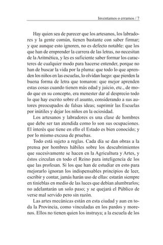 Hay quien sea de parecer que los artesanos, los labrado-
res y la gente común, tienen bastante con saber firmar;
y que aunque esto ignoren, no es defecto notable: que los
que han de emprender la carrera de las letras, no necesitan
de laAritmética, y les es suficiente saber formar los carac-
teres de cualquier modo para hacerse entender, porque no
han de buscar la vida por la pluma: que todo lo que apren-
den los niños en las escuelas, lo olvidan luego: que pierden la
buena forma de letra que tomaron: que mejor aprenden
estas cosas cuando tienen más edad y juicio, etc., de mo-
do que en su concepto, era menester dar al desprecio todo
lo que hay escrito sobre el asunto, considerando a sus au-
tores preocupados de falsas ideas; suprimir las Escuelas
por inútiles y dejar los niños en la ociosidad.
Los artesanos y labradores es una clase de hombres
que debe ser tan atendida como lo son sus ocupaciones.
El interés que tiene en ello el Estado es bien conocido; y
por lo mismo excusa de pruebas.
Todo está sujeto a reglas. Cada día se dan obras a la
prensa por hombres hábiles sobre los descubrimientos
que sucesivamente se hacen en la Agricultura y Artes, y
éstos circulan en todo el Reino para inteligencia de los
que las profesan. Si los que han de estudiar en esto para
mejorarlo ignoran los indispensables principios de leer,
escribir y contar, jamás harán uso de ellas: estarán siempre
en tinieblas en medio de las luces que debían alumbrarlos;
no adelantarán un solo paso; y se quejará el Público de
verse mal servido pero sin razón.
Las artes mecánicas están en esta ciudad y aun en to-
da la Provincia, como vinculadas en los pardos y more-
nos. Ellos no tienen quien los instruya; a la escuela de los
Inventamos o erramos / 7
 