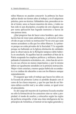 niños blancos no pueden concurrir: la pobreza los hace
aplicar desde sus tiernos años al trabajo y en él adquieren
práctica, pero no técnica: faltándoles ésta, proceden en to-
do al tiento; unos se hacen maestros de otros, y todos no
han sido ni aun discípulos; exceptúo de esto algunos que
por suma aplicación han logrado instruirse a fuerza de
una penosa tarea.
¿Qué progreso han de hacer estos hombres, qué emu-
lación han de tener para adelantarse, si advierten el total
olvido en que se tiene su instrucción?Yo no creo que sean
menos acreedores a ella que los niños blancos. Lo prime-
ro porque no están privados de la Sociedad.Y lo segundo
porque no habiendo en la Iglesia distinción de calidades
para la observancia de la Religión tampoco debe haber-
la en enseñarla. Si aquéllos han de contribuir al bien de la
Patria ocupando los empleos políticos y militares, desem-
peñando el ministerio eclesiástico, etc., éstos han de servir-
la con sus oficios no menos importantes; y por lo mismo
deben ser igualmente atendidos en la primera instrucción.
Mejor vistos estarían y menos quejas habría de su conduc-
ta si se cuidase de educarlos a una con los blancos aunque
separadamente.
El asegurar que todo el trabajo que hacen los niños en
la Escuela de primeras Letras es perdido después con el
curso de las clases mayores, y que los que han de ser lite-
ratos deben escribir mal y no saber contar, es igual error
al antecedente.
Es del cargo del maestro de la primera Escuela enseñar
no sólo la formación de los caracteres sino su valor y pro-
piedad: el modo de usarlos y colocarlos según las reglas
de perfecta ortografía: el dar una clara inteligencia de los
principios deArimética; el instruir en las reglas generales y
8 / SIMÓN RODRÍGUEZ
 