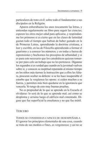 particulares de trato civil: sobre todo el fundamentar a sus
discípulos en la Religión.
Apuren enhorabuena los unos toscamente las letras, y
entiendan regularmente un libro para seguir las ciencias;
esperen los otros mejor edad para aplicarse, y respóndan-
me los primeros si es cierto que en las clases de latinidad
gastan todo el tiempo que habían de haber gastado en la
de Primeras Letras, aprendiendo la doctrina cristiana, a
leer y escribir, en las de Filosofía aprendiendo a formar el
guarismo y a conocer los números; y en todas a fuerza de
reprensiones y bochornos los preceptos de urbanidad; y si
es para esto necesario que los catedráticos quieran tomar-
se por puro celo un trabajo que no les pertenece. Díganme
los segundos si es verdad que cuando en la juventud vuelven
sobre sí, y conocen su ineptitud reparando al mismo tiempo
en los niños más tiernos la instrucción que a ellos les falta-
ra, procuran ocultar su defecto: si se les hace insuperable el
estorbo que la vergüenza les opone: si ceden muchos a su
fuerza, y permiten más bien quedarse en la ignorancia que
vencerla.Yo tengo de esto muy buenas pruebas.
No es propiedad de lo que se aprende en la Escuela el
olvidarse: lo será de lo que se aprende mal; así como se
desploma y arruina luego el edificio mal cimentado. Dí-
gase que fue superficial la enseñanza y no que fue inútil.
TERCERO
TODOS SE CONSIDERAN CAPACES DE DESEMPEÑARLA
El ignorar los principios elementales de una cosa, cuando
se trata de sus medios o fines, es vergonzoso; y así no se
Inventamos o erramos / 9
 
