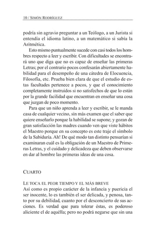 podría sin agravio preguntar a un Teólogo, a un Jurista si
entendía el idioma latino, a un matemático si sabía la
Aritmética.
Esto mismo puntualmente sucede con casi todos los hom-
bres respecto a leer y escribir. Con dificultades se encontra-
rá uno que diga que no es capaz de enseñar las primeras
Letras; por el contrario pocos confesarán abiertamente ha-
bilidad para el desempeño de una cátedra de Elocuencia,
Filosofía, etc. Prueba bien clara de que el estudio de es-
tas facultades pertenece a pocos, y que el conocimiento
completamente instruidos si no satisfechos de que lo están
por la grande facilidad que encuentran en enseñar una cosa
que juzgan de poco momento.
Para que un niño aprenda a leer y escribir, se le manda
casa de cualquier vecino, sin más examen que el saber que
quiere enseñarlo porque la habilidad se supone; y gozan de
gran satisfacción las madres cuando ven que viste hábitos
el Maestro porque en su concepto es este traje el símbolo
de la Sabiduría. Ah! De qué modo tan distinto pensarían si
examinaran cuál es la obligación de un Maestro de Prime-
ras Letras, y el cuidado y delicadeza que deben observarse
en dar al hombre las primeras ideas de una cosa.
CUARTO
LE TOCA EL PEOR TIEMPO Y EL MÁS BREVE
Así como es propio carácter de la infancia y puericia el
ser inocente, lo es también el ser delicada, y penosa, tan-
to por su debilidad, cuanto por el desconcierto de sus ac-
ciones. Es verdad que para tolerar éstas, es poderoso
aliciente el de aquélla; pero no podrá negarse que sin una
10 / SIMÓN RODRÍGUEZ
 