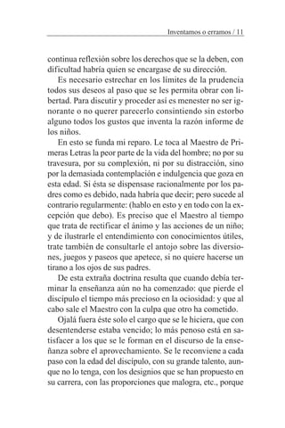 continua reflexión sobre los derechos que se la deben, con
dificultad habría quien se encargase de su dirección.
Es necesario estrechar en los límites de la prudencia
todos sus deseos al paso que se les permita obrar con li-
bertad. Para discutir y proceder así es menester no ser ig-
norante o no querer parecerlo consintiendo sin estorbo
alguno todos los gustos que inventa la razón informe de
los niños.
En esto se funda mi reparo. Le toca al Maestro de Pri-
meras Letras la peor parte de la vida del hombre; no por su
travesura, por su complexión, ni por su distracción, sino
por la demasiada contemplación e indulgencia que goza en
esta edad. Si ésta se dispensase racionalmente por los pa-
dres como es debido, nada habría que decir; pero sucede al
contrario regularmente: (hablo en esto y en todo con la ex-
cepción que debo). Es preciso que el Maestro al tiempo
que trata de rectificar el ánimo y las acciones de un niño;
y de ilustrarle el entendimiento con conocimientos útiles,
trate también de consultarle el antojo sobre las diversio-
nes, juegos y paseos que apetece, si no quiere hacerse un
tirano a los ojos de sus padres.
De esta extraña doctrina resulta que cuando debía ter-
minar la enseñanza aún no ha comenzado: que pierde el
discípulo el tiempo más precioso en la ociosidad: y que al
cabo sale el Maestro con la culpa que otro ha cometido.
Ojalá fuera éste solo el cargo que se le hiciera, que con
desentenderse estaba vencido; lo más penoso está en sa-
tisfacer a los que se le forman en el discurso de la ense-
ñanza sobre el aprovechamiento. Se le reconviene a cada
paso con la edad del discípulo, con su grande talento, aun-
que no lo tenga, con los designios que se han propuesto en
su carrera, con las proporciones que malogra, etc., porque
Inventamos o erramos / 11
 