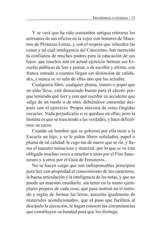 Y se verá que ha sido costumbre antigua retirarse los
artesanos de sus oficios en la vejez con honores de Maes-
tros de Primeras Letras, y con el respeto que infunden las
canas y tal cual inteligencia del Catecismo, han merecido
la confianza de muchos padres para la educación de sus
hijos: que muchos aún en actual ejercicio forman sus Es-
cuelas públicas de leer y peinar, o de escribir y afeitar, con
franca entrada a cuantos llegan sin distinción de calida-
des, y nunca se ve salir de ellas uno que las acredite.
Cualquiera libro, cualquier pluma, tintero o papel que
un niño lleve, está demasiado bueno para el efecto: por-
que teniendo qué leer y con qué escribir es accidente que
salga de un modo o de otro, debiéndose enmendar des-
pués con el ejercicio. Propia máxima de estas fingidas
escuelas. Nada perjudicaría si se quedase en ellas; pero la
lástima es que se trasciende a las verdades, y hace dificul-
toso su curso.
Cuando un hombre que se gobernó por ella tiene a la
Escuela un hijo, y se le piden libros señalados, papel o
pluma de tal calidad: le coge tan de nuevo que se ríe, y lla-
ma al maestro minucioso y material: por lo que se ve éste
obligado muchas veces a enseñar a unos por el Flos Sanc-
torum y a otros por el Guía de Forasteros.
No se hacen cargo que son indispensables principios
para leer con propiedad el conocimiento de los caracteres,
la buena articulación y la inteligencia de las notas, y que no
puede un maestro enseñarlo, sin tener en la mano ejem-
plares propios de cada cosa; que para instruir en el méto-
do y reglas de formar las letras, necesita igualmente de
materiales acondicionados, que al paso que faciliten al
discípulo la ejecución, le hagan conocer las circunstancias
que constituyen su bondad para que los distinga.
Inventamos o erramos / 13
 