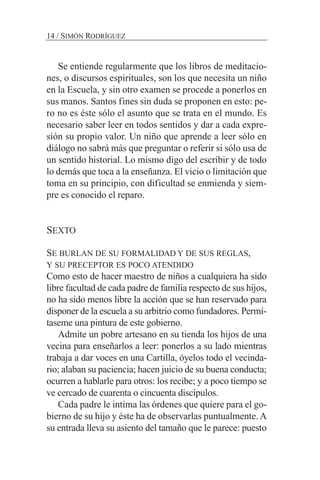 Se entiende regularmente que los libros de meditacio-
nes, o discursos espirituales, son los que necesita un niño
en la Escuela, y sin otro examen se procede a ponerlos en
sus manos. Santos fines sin duda se proponen en esto: pe-
ro no es éste sólo el asunto que se trata en el mundo. Es
necesario saber leer en todos sentidos y dar a cada expre-
sión su propio valor. Un niño que aprende a leer sólo en
diálogo no sabrá más que preguntar o referir si sólo usa de
un sentido historial. Lo mismo digo del escribir y de todo
lo demás que toca a la enseñanza. El vicio o limitación que
toma en su principio, con dificultad se enmienda y siem-
pre es conocido el reparo.
SEXTO
SE BURLAN DE SU FORMALIDAD Y DE SUS REGLAS,
Y SU PRECEPTOR ES POCO ATENDIDO
Como esto de hacer maestro de niños a cualquiera ha sido
libre facultad de cada padre de familia respecto de sus hijos,
no ha sido menos libre la acción que se han reservado para
disponer de la escuela a su arbitrio como fundadores. Permí-
taseme una pintura de este gobierno.
Admite un pobre artesano en su tienda los hijos de una
vecina para enseñarlos a leer: ponerlos a su lado mientras
trabaja a dar voces en una Cartilla, óyelos todo el vecinda-
rio; alaban su paciencia; hacen juicio de su buena conducta;
ocurren a hablarle para otros: los recibe; y a poco tiempo se
ve cercado de cuarenta o cincuenta discípulos.
Cada padre le intima las órdenes que quiere para el go-
bierno de su hijo y éste ha de observarlas puntualmente. A
su entrada lleva su asiento del tamaño que le parece: puesto
14 / SIMÓN RODRÍGUEZ
 