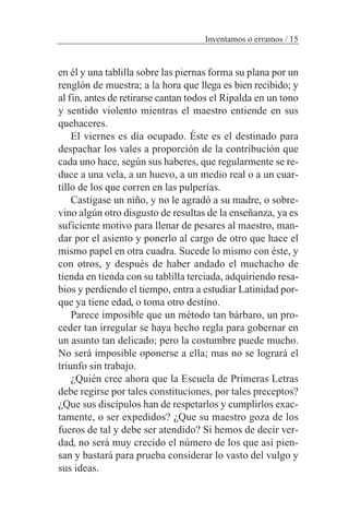 en él y una tablilla sobre las piernas forma su plana por un
renglón de muestra; a la hora que llega es bien recibido; y
al fin, antes de retirarse cantan todos el Ripalda en un tono
y sentido violento mientras el maestro entiende en sus
quehaceres.
El viernes es día ocupado. Éste es el destinado para
despachar los vales a proporción de la contribución que
cada uno hace, según sus haberes, que regularmente se re-
duce a una vela, a un huevo, a un medio real o a un cuar-
tillo de los que corren en las pulperías.
Castígase un niño, y no le agradó a su madre, o sobre-
vino algún otro disgusto de resultas de la enseñanza, ya es
suficiente motivo para llenar de pesares al maestro, man-
dar por el asiento y ponerlo al cargo de otro que hace el
mismo papel en otra cuadra. Sucede lo mismo con éste, y
con otros, y después de haber andado el muchacho de
tienda en tienda con su tablilla terciada, adquiriendo resa-
bios y perdiendo el tiempo, entra a estudiar Latinidad por-
que ya tiene edad, o toma otro destino.
Parece imposible que un método tan bárbaro, un pro-
ceder tan irregular se haya hecho regla para gobernar en
un asunto tan delicado; pero la costumbre puede mucho.
No será imposible oponerse a ella; mas no se logrará el
triunfo sin trabajo.
¿Quién cree ahora que la Escuela de Primeras Letras
debe regirse por tales constituciones, por tales preceptos?
¿Que sus discípulos han de respetarlos y cumplirlos exac-
tamente, o ser expedidos? ¿Que su maestro goza de los
fueros de tal y debe ser atendido? Si hemos de decir ver-
dad, no será muy crecido el número de los que así pien-
san y bastará para prueba considerar lo vasto del vulgo y
sus ideas.
Inventamos o erramos / 15
 