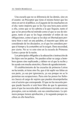 Una escuela que no se diferencia de las demás, sino en
el asunto: un Preceptor que tiene el mismo honor que los
otros en servir al público, es el juguete de los muchachos en
el día: tanto importa que se les fije una hora para asistir
a ella, como que se les admita a la que lleguen, tanto el
que se les prescriba tal método como el que se use de nin-
guno, tanto el que se les haga entender el orden de sus
obligaciones, como el que se les deje en libertad para por-
tarse bien o mal: en una palabra, el maestro que deba ser
considerado de los discípulos, es el que los considera por-
que el tiempo y la costumbre así lo exigen. Dura necesidad,
por cierto. No se ve esto sino en la escuela de Primeras
Letras a pesar de la razón.
Los principales obligados a la educación e instrucción de
los hijos son los padres. No pueden echar su carga a hom-
bros ajenos sino suplicando, y deben ver al que la recibe y
les ayuda con mucha atención y llenos de agradecimiento.
El establecimiento de las escuelas de primeras Letras
no ha tenido, ni tiene otro fin, que el de suplir sus faltas en
esa parte, ya sea por ignorancia, ya sea porque no se lo
permitan sus ocupaciones. Para esto las ponen los Seño-
res Jueces al cargo de sujetos que pueden desempeñarlas
con el acierto que corresponde. El que no las necesita por-
que puede hacerlo sí está bien libre de que le apremien;
pero el que las necesita debe conformarse en todo con sus
preceptos, con su método, con sus constituciones. Lo pri-
mero porque tienen aprobación, y lo segundo porque re-
ciben en ello beneficio.
16 / SIMÓN RODRÍGUEZ
 