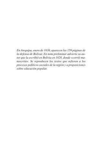 En Arequipa, enero de 1830, aparecen las 159 páginas de
la defensa de Bolívar. En nota preliminar advierte su au-
tor que la escribió en Bolivia en 1828, donde «corrió ma-
nuscrita». Se reproducen los textos que refieren a los
procesos políticos-sociales de la región y a proposiciones
sobre educación popular.
 
