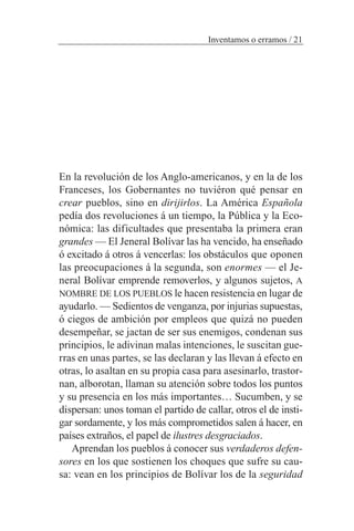En la revolución de los Anglo-americanos, y en la de los
Franceses, los Gobernantes no tuviéron qué pensar en
crear pueblos, sino en dirijirlos. La América Española
pedía dos revoluciones á un tiempo, la Pública y la Eco-
nómica: las dificultades que presentaba la primera eran
grandes — El Jeneral Bolívar las ha vencido, ha enseñado
ó excitado á otros á vencerlas: los obstáculos que oponen
las preocupaciones á la segunda, son enormes — el Je-
neral Bolívar emprende removerlos, y algunos sujetos, A
NOMBRE DE LOS PUEBLOS le hacen resistencia en lugar de
ayudarlo. — Sedientos de venganza, por injurias supuestas,
ó ciegos de ambición por empleos que quizá no pueden
desempeñar, se jactan de ser sus enemigos, condenan sus
principios, le adivinan malas intenciones, le suscitan gue-
rras en unas partes, se las declaran y las llevan á efecto en
otras, lo asaltan en su propia casa para asesinarlo, trastor-
nan, alborotan, llaman su atención sobre todos los puntos
y su presencia en los más importantes… Sucumben, y se
dispersan: unos toman el partido de callar, otros el de insti-
gar sordamente, y los más comprometidos salen á hacer, en
países extraños, el papel de ilustres desgraciados.
Aprendan los pueblos á conocer sus verdaderos defen-
sores en los que sostienen los choques que sufre su cau-
sa: vean en los principios de Bolívar los de la seguridad
Inventamos o erramos / 21
 