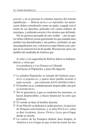 jeneral, y en su persona la columna maestra del sistema
republicano. — Bolívar merece ser defendido: los ameri-
canos deben considerarlo como un padre, cargado con el
tesoro de sus derechos, peleando solo contra millares de
enemigos, y pidiendo socorro á los mismos que defiende.
Por no quererse persuadir de esta verdad — por no que-
rer imitar á Bolívar yerran gravemente los que mandan unos
pueblos tan desordenados y tan pobres, confiados en que
una pequeña parte muy voluntariosa (que llaman sana, por-
que no la conocen) los ha de ayudar. Reconozcan, pues, los
pueblos del mediodía de América que
al valor y á la sagacidad de Bolívar deben su Indepen-
dencia, y crean que
á su prudencia y á su firmeza su Libertad.
Instrúyase al Populacho, y para ello dígasele
1º La palabra Populacho es tomada del Italiano popo-
lazzo ó popolaccio, y quiere decir pueblo menudo ó
jente menuda … por extensión JENTE DESPRECIABLE.
2º El hombre no es verdaderamente despreciable sino por
su IGNORANCIA.
3º Por la ignorancia, á que se condenan los artesanos, se
hacen despreciables, y hacen despreciar las artes que
profesan.
4º El vestido no hace al hombre decente.
5º Si un filósofo se dedicara á cuidar puercos, el ejercicio
de Porquero sería honroso, y se diría POCILGA, como
se dice Academia, Ateneo, Pórtico, Liceo, por el lugar
donde se enseña.
6º La codicia de los Europeos destinó, hace tiempos, la
América á ser el lugar en que se han de reunir las tres
22 / SIMÓN RODRÍGUEZ
 