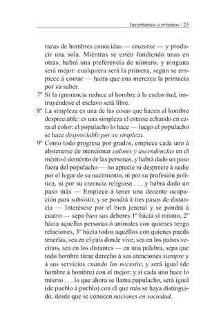 Inventamos o erramos / 23
razas de hombres conocidas — cruzarse — y produ-
cir una sola. Miéntras se estén fundiendo unas en
otras, habrá una preferencia de número, y ninguna
será mejor: cualquiera será la primera, según se em-
piece á contar — hasta que una merezca la primacía
por su saber.
7º Si la ignorancia reduce al hombre á la esclavitud, ins-
truyéndose el esclavo será libre.
8º La simpleza es una de las cosas que hacen al hombre
despreciable: es una simpleza el estarse echando en ca-
ra el color: el populacho lo hace — luego el populacho
se hace despreciable por su simpleza.
9º Como todo progresa por grados, empiece cada uno á
abstenerse de mencionar colores y ascendencías en el
mérito ó demérito de las personas, y habrá dado un paso
fuera del populacho — no aprecie ni desprecie á nadie
por el lugar de su nacimiento, ni por su profesión polí-
tica, ni por su creencia religiosa . . . y habrá dado un
paso más — Empiece á tener una decente ocupa-
ción para subsistir, y se pondrá á tres pasos de distan-
cia — Interésese por el bien jeneral y se pondrá á
cuatro — sepa bien sus deberes 1º hácia sí mismo, 2º
hácia aquellas personas ó animales con quienes tenga
relaciones, 3º hácia todos aquéllos con quienes pueda
tenerlas, sea en el país donde vive, sea en los países ve-
cinos, sea en los distantes — en una palabra, sepa que
todo hombre tiene derecho á sus atenciones siempre y
á sus servicios cuando los necesite, y será igual (de
hombre á hombre) con el mejor: y si cada uno hace lo
mismo . . . lo que ahora se llama populacho, será igual
(de pueblo á pueblo) con el que más se haya distingui-
do, desde que se conocen naciones en sociedad.
 