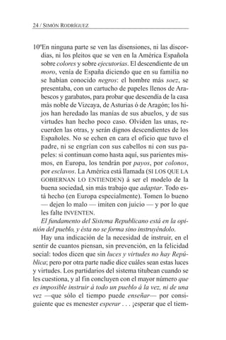 24 / SIMÓN RODRÍGUEZ
10ºEn ninguna parte se ven las disensiones, ni las discor-
dias, ni los pleitos que se ven en la América Española
sobre colores y sobre ejecutorias. El descendiente de un
moro, venía de España diciendo que en su familia no
se habían conocido negros: el hombre más soez, se
presentaba, con un cartucho de papeles llenos de Ara-
bescos y garabatos, para probar que descendía de la casa
más noble de Vizcaya, de Asturias ó de Aragón; los hi-
jos han heredado las manías de sus abuelos, y de sus
virtudes han hecho poco caso. Olviden las unas, re-
cuerden las otras, y serán dignos descendientes de los
Españoles. No se echen en cara el oficio que tuvo el
padre, ni se engrían con sus cabellos ni con sus pa-
peles: si continuan como hasta aquí, sus parientes mis-
mos, en Europa, los tendrán por payos, por colonos,
por esclavos. La América está llamada (SI LOS QUE LA
GOBIERNAN LO ENTIENDEN) á ser el modelo de la
buena sociedad, sin más trabajo que adaptar. Todo es-
tá hecho (en Europa especialmente). Tomen lo bueno
— dejen lo malo — imiten con juicio — y por lo que
les falte INVENTEN.
El fundamento del Sistema Republicano está en la opi-
nión del pueblo, y ésta no se forma sino instruyéndolo.
Hay una indicación de la necesidad de instruir, en el
sentir de cuantos piensan, sin prevención, en la felicidad
social: todos dicen que sin luces y virtudes no hay Repú-
blica; pero por otra parte nadie dice cuáles sean estas luces
y virtudes. Los partidarios del sistema titubean cuando se
les cuestiona, y al fin concluyen con el mayor número que
es imposible instruir á todo un pueblo á la vez, ni de una
vez —que sólo el tiempo puede enseñar— por consi-
guiente que es menester esperar . . . ¡esperar que el tiem-
 