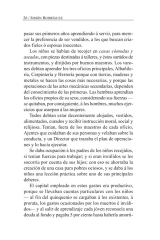 26 / SIMÓN RODRÍGUEZ
pasar sus primeros años aprendiendo á servir, para mere-
cer la preferencia de ser vendidos, a los que buscan cria-
dos fieles ó esposas inocentes.
Los niños se habían de recojer en casas cómodas y
aseadas, con piezas destinadas á talleres, y éstos surtidos de
instrumentos, y dirijidos por buenos maestros. Los varo-
nes debían aprender los tres oficios principales, Albañile-
ría, Carpintería y Herrería porque con tierras, maderas y
metales se hacen las cosas más necesarias, y porque las
operaciones de las artes mecánicas secundarias, dependen
del conocimiento de las primeras. Las hembras aprendían
los oficios propios de su sexo, considerando sus fuerzas —
se quitaban, por consiguiente, á los hombres, muchos ejer-
cicios que usurpan á las mujeres.
Todos debían estar decentemente alojados, vestidos,
alimentados, curados y recibir instrucción moral, social y
relijiosa. Tenían, fuera de los maestros de cada oficio,
Ajentes que cuidaban de sus personas y velaban sobre la
conducta, y un Director que trazaba el plan de operacio-
nes y lo hacía ejecutar.
Se daba ocupación á los padres de los niños recojidos,
si tenían fuerzas para trabajar; y si eran inválidos se les
socorría por cuenta de sus hijos; con eso se ahorraba la
creación de una casa para pobres ociosos, y se daba á los
niños una lección práctica sobre uno de sus principales
deberes.
El capital empleado en estos gastos era productivo,
porque se llevaban cuentas particulares con los niños
— al fin del quinquenio se cargaban á los existentes, á
prorata, los gastos ocasionados por los muertos é inváli-
dos— y al salir de aprendizaje cada jóven reconocía una
deuda al fondo y pagaba 5 por ciento hasta haberla amorti-
 