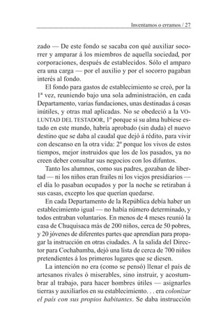 zado — De este fondo se sacaba con qué auxiliar soco-
rrer y amparar á los miembros de aquella sociedad, por
corporaciones, después de establecidos. Sólo el amparo
era una carga — por el auxilio y por el socorro pagaban
interés al fondo.
El fondo para gastos de establecimiento se creó, por la
1ª vez, reuniendo bajo una sola administración, en cada
Departamento, varias fundaciones, unas destinadas á cosas
inútiles, y otras mal aplicadas. No se obedeció a la VO-
LUNTAD DEL TESTADOR, 1º porque si su alma hubiese es-
tado en este mundo, habría aprobado (sin duda) el nuevo
destino que se daba al caudal que dejó á rédito, para vivir
con descanso en la otra vida: 2º porque los vivos de estos
tiempos, mejor instruidos que los de los pasados, ya no
creen deber consultar sus negocios con los difuntos.
Tanto los alumnos, como sus padres, gozaban de liber-
tad — ni los niños eran frailes ni los viejos presidiarios —
el día lo pasaban ocupados y por la noche se retiraban á
sus casas, excepto los que querían quedarse.
En cada Departamento de la República debía haber un
establecimiento igual — no había número determinado, y
todos entraban voluntarios. En menos de 4 meses reunió la
casa de Chuquisaca más de 200 niños, cerca de 50 pobres,
y 20 jóvenes de diferentes partes que aprendían para propa-
gar la instrucción en otras ciudades. A la salida del Direc-
tor para Cochabamba, dejó una lista de cerca de 700 niños
pretendientes á los primeros lugares que se diesen.
La intención no era (como se pensó) llenar el país de
artesanos rivales ó miserables, sino instruir, y acostum-
brar al trabajo, para hacer hombres útiles — asignarles
tierras y auxiliarlos en su establecimiento. . . era colonizar
el país con sus propios habitantes. Se daba instrucción
Inventamos o erramos / 27
 