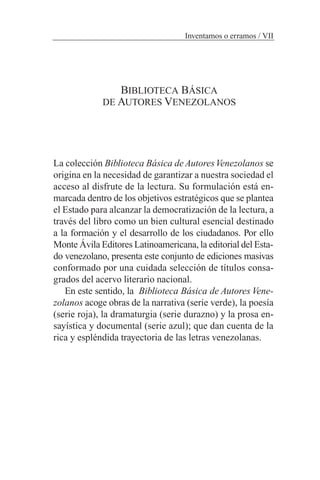 BIBLIOTECA BÁSICA
DE AUTORES VENEZOLANOS
La colección Biblioteca Básica de AutoresVenezolanos se
origina en la necesidad de garantizar a nuestra sociedad el
acceso al disfrute de la lectura. Su formulación está en-
marcada dentro de los objetivos estratégicos que se plantea
el Estado para alcanzar la democratización de la lectura, a
través del libro como un bien cultural esencial destinado
a la formación y el desarrollo de los ciudadanos. Por ello
Monte Ávila Editores Latinoamericana, la editorial del Esta-
do venezolano, presenta este conjunto de ediciones masivas
conformado por una cuidada selección de títulos consa-
grados del acervo literario nacional.
En este sentido, la Biblioteca Básica de Autores Vene-
zolanos acoge obras de la narrativa (serie verde), la poesía
(serie roja), la dramaturgia (serie durazno) y la prosa en-
sayística y documental (serie azul); que dan cuenta de la
rica y espléndida trayectoria de las letras venezolanas.
Inventamos o erramos / VII
 