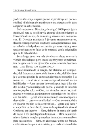 y oficio á las mujeres para que no se prostituyesen por ne-
cesidad, ni hiciesen del matrimonio una especulación para
asegurar su subsistencia.
Bolívar puso un Director, y le asignó 6000 pesos (para
gastos, nó para su bolsillo) y le encargó al mismo tiempo la
Dirección de minas, de caminos y otros ramos económi-
cos. El Director mantenía 7 jóvenes supernumerarios,
llevaba correspondencia con todos los Departamentos, con-
servaba las cabalgaduras necesarias para sus viajes, y sos-
tenía otros gastos en favor de la empresa, con la asignación
que se le había hecho.
Sería largo entrar en más detalles — ahora se estaría
viendo el resultado; pero todos los proyectos experimen-
tan desgracias en su ejecución, especialmente los bue-
nos. . . ¡EL DIRECTOR SALIÓ MALO!
Prescindiendo de la herejía, del ateísmo, de la impie-
dad, del francmasonismo, de la inmoralidad, del libertina-
je y de otras gracias de que están adornados los sabios á la
moderna. . . en el curso de sus trabajos descubrió varias
habilidades — Una semana la tomaba por jugar á los da-
dos de día, y á los naipes de noche, y cuando le faltaban
tércios jugaba solo. — Otra, por demoler escaleras, abrir
puertas y ventanas, para poner en comunicación los niños
con las niñas. . . ¿cuál sería su intención? un canónigo las
descubrió. . . ¡protejer maldades! — Otra semana, daba
en sacarse monjas de los conventos. . . ¿para qué sería?
el capellán lo descubrió; pero no lo quiso decir sino al
Gobierno en secreto — Otra, daba en la manía de vestir
de nuevo á los que llegaban desnudos — Otra, se entrete-
nía en destruir templos y emplear las maderas en muebles
para sus salones — Otra, en entresacar como un Sultán,
cholas doncellas para su servicio, y en cada semana desti-
28 / SIMÓN RODRÍGUEZ
 