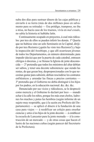 naba dos días para sustraer dinero de las cajas públicas y
enviarlo á su tierra (más de dos millones puso en salva-
mento para su retirada) — Era pródigo, tramposo, no iba
a misa, no hacía caso de los truenos, vivía en mal estado,
no sabía la historia ni hablaba latín.
Continuamente ocupado en proyectos, á cual más ridícu-
los: por tres de ellos se pueden inferir los demás. 1º Quería
que no hubiese sino un solo Seminario en la Capital, diriji-
do por tres Rectores (¡quién ha visto tres Rectores!) y bajo
la inspección del Arzobispo, y que allí ocurriesen jóvenes
de todos los Departamentos, en número determinado; para
impedir (decía) que por la puerta de cada catedral, entrasen
clérigos á docenas, y se llenase la Iglesia de jente descono-
cida — 2º pretendía que todos los ministros del altar debían
ser sabios, y tener una decente subsistencia: que siendo las
rentas, de que gozan hoy, desproporcionadas con lo que ne-
cesitan gastar para subsistir, debían rescindirse los contratos
enfitéuticos y arrendar las fincas a precios corrientes —
3º pretendía que el Gobierno no debía distinguir á los hijos
por los padres, en la educación nacional. &c. &c. &c.
Denunciado por sus vicios y ridiculeces, se le despreció
como merecía y el Gobierno lo declaró por loco — mandó
echar á la calle los niños, porque los más eran cholos, ladro-
nes los machos y putas las hembras (según informe de un
sujeto muy respetable, que á la sazón era Prefecto del De-
partamento) — se aplicó el dinero á la fundación de una
casa para viejos — á reedificar un colejio para enseñar
ciencias y artes á los hijos de la jente decente — á establecer
la escuela de Lancaster para la jente menuda — á la cons-
trucción de un mercado — y de otras cosas que hacen el
lustre de las naciones cultas (según parecer del Secretario
de la Prefectura).
Inventamos o erramos / 29
 