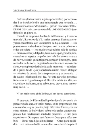 Bolívar (decían varios sujetos principales) por acomo-
dar á su hombre le dio una importancia que no tenía. . .
«¡Valiente Director de minas!. . . que nó cree en los CRIA-
DEROS DE PLATA, por la virtud de LOS ANTIMONIOS (an-
timonios en plural)».
Cuando se empezó á hablar de tal Director, y á tratarlo
unos de US. y otros de VE. varias personas ilustradas cre-
yéron encontrarse con un hombre de baja estatura — sin
pescuezo — calvo hasta el cogote, con cuatro pelos tor-
cidos en coleta — los muslos escondidos bajo la barriga
— piernas cortas y delgadas, terminadas por grandes pies,
envueltos en zapatos de paño, con hebillas de oro — caja
de polvo, rosario en faltriquera, rezador, limosnero, gran
recitador de historia, engastando sus frases en versos clá-
sicos, y escupiendo latinajos á cada momento — saludan-
do á gritos desde lejos y apretando ámbas manos al llegar
— riéndose de cuanto decía en presencia, y en ausencia. . .
de cuanto le habían dicho. &c. Por otra parte las personas
timoratas se figuraban que el Director debía ser alto, se-
co, cejudo, taciturno, muy sabio, muy grave, muy santo y
muy sucio . . .
Ni tan malo como el de Bolívar, ni tan bueno como éstos.
El proyecto de Educación Popular tiene la desgracia de
parecerse á lo que, en varias partes, se ha emprendido con
este nombre — y se practica, bajo diferentes formas, con un
corto número de individuos, sobre todo en las grandes ca-
pitales. Las fundaciones son todas piadosas. . . Unas para
expósitos — Otras para huérfanos — Otras para niñas no-
bles — Otras para hijos de militares — Otras para inváli-
dos. . . en todas se habla de caridad: no se hiciéron por el
30 / SIMÓN RODRÍGUEZ
 