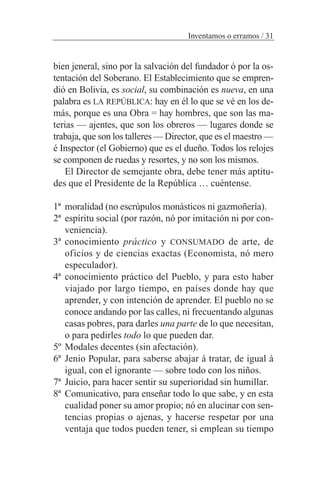 bien jeneral, sino por la salvación del fundador ó por la os-
tentación del Soberano. El Establecimiento que se empren-
dió en Bolivia, es social, su combinación es nueva, en una
palabra es LA REPÚBLICA: hay en él lo que se vé en los de-
más, porque es una Obra = hay hombres, que son las ma-
terias — ajentes, que son los obreros — lugares donde se
trabaja, que son los talleres — Director, que es el maestro —
é Inspector (el Gobierno) que es el dueño. Todos los relojes
se componen de ruedas y resortes, y no son los mismos.
El Director de semejante obra, debe tener más aptitu-
des que el Presidente de la República … cuéntense.
1ª moralidad (no escrúpulos monásticos ni gazmoñería).
2ª espíritu social (por razón, nó por imitación ni por con-
veniencia).
3ª conocimiento práctico y CONSUMADO de arte, de
oficios y de ciencias exactas (Economista, nó mero
especulador).
4ª conocimiento práctico del Pueblo, y para esto haber
viajado por largo tiempo, en países donde hay que
aprender, y con intención de aprender. El pueblo no se
conoce andando por las calles, ni frecuentando algunas
casas pobres, para darles una parte de lo que necesitan,
o para pedirles todo lo que pueden dar.
5º Modales decentes (sin afectación).
6ª Jenio Popular, para saberse abajar á tratar, de igual á
igual, con el ignorante — sobre todo con los niños.
7ª Juicio, para hacer sentir su superioridad sin humillar.
8ª Comunicativo, para enseñar todo lo que sabe, y en esta
cualidad poner su amor propio; nó en alucinar con sen-
tencias propias o ajenas, y hacerse respetar por una
ventaja que todos pueden tener, si emplean su tiempo
Inventamos o erramos / 31
 