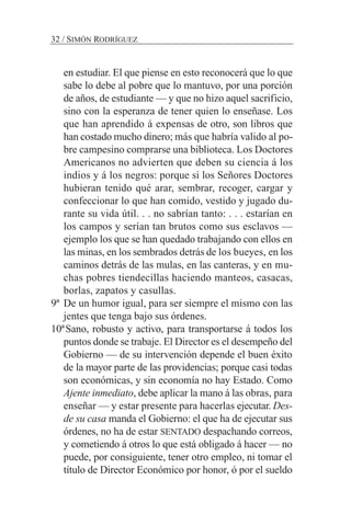 en estudiar. El que piense en esto reconocerá que lo que
sabe lo debe al pobre que lo mantuvo, por una porción
de años, de estudiante — y que no hizo aquel sacrificio,
sino con la esperanza de tener quien lo enseñase. Los
que han aprendido á expensas de otro, son libros que
han costado mucho dinero; más que habría valido al po-
bre campesino comprarse una biblioteca. Los Doctores
Americanos no advierten que deben su ciencia á los
indios y á los negros: porque si los Señores Doctores
hubieran tenido qué arar, sembrar, recoger, cargar y
confeccionar lo que han comido, vestido y jugado du-
rante su vida útil. . . no sabrían tanto: . . . estarían en
los campos y serían tan brutos como sus esclavos —
ejemplo los que se han quedado trabajando con ellos en
las minas, en los sembrados detrás de los bueyes, en los
caminos detrás de las mulas, en las canteras, y en mu-
chas pobres tiendecillas haciendo manteos, casacas,
borlas, zapatos y casullas.
9ª De un humor igual, para ser siempre el mismo con las
jentes que tenga bajo sus órdenes.
10ªSano, robusto y activo, para transportarse á todos los
puntos donde se trabaje. El Director es el desempeño del
Gobierno — de su intervención depende el buen éxito
de la mayor parte de las providencias; porque casi todas
son económicas, y sin economía no hay Estado. Como
Ajente inmediato, debe aplicar la mano á las obras, para
enseñar — y estar presente para hacerlas ejecutar. Des-
de su casa manda el Gobierno: el que ha de ejecutar sus
órdenes, no ha de estar SENTADO despachando correos,
y cometiendo á otros lo que está obligado á hacer — no
puede, por consiguiente, tener otro empleo, ni tomar el
título de Director Económico por honor, ó por el sueldo
32 / SIMÓN RODRÍGUEZ
 