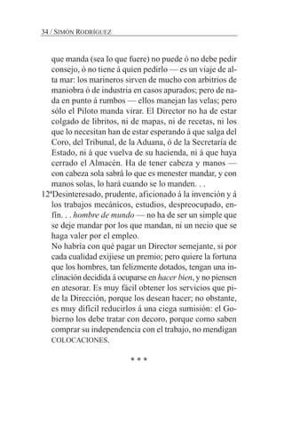 que manda (sea lo que fuere) no puede ó no debe pedir
consejo, ó no tiene á quien pedirlo — es un viaje de al-
ta mar: los marineros sirven de mucho con arbitrios de
maniobra ó de industria en casos apurados; pero de na-
da en punto á rumbos — ellos manejan las velas; pero
sólo el Piloto manda virar. El Director no ha de estar
colgado de libritos, ni de mapas, ni de recetas, ni los
que lo necesitan han de estar esperando á que salga del
Coro, del Tribunal, de la Aduana, ó de la Secretaría de
Estado, ni á que vuelva de su hacienda, ni á que haya
cerrado el Almacén. Ha de tener cabeza y manos —
con cabeza sola sabrá lo que es menester mandar, y con
manos solas, lo hará cuando se lo manden. . .
12ªDesinteresado, prudente, aficionado á la invención y á
los trabajos mecánicos, estudios, despreocupado, en-
fín. . . hombre de mundo — no ha de ser un simple que
se deje mandar por los que mandan, ni un necio que se
haga valer por el empleo.
No habría con qué pagar un Director semejante, si por
cada cualidad exijiese un premio; pero quiere la fortuna
que los hombres, tan felizmente dotados, tengan una in-
clinación decidida á ocuparse en hacer bien, y no piensen
en atesorar. Es muy fácil obtener los servicios que pi-
de la Dirección, porque los desean hacer; no obstante,
es muy difícil reducirlos á una ciega sumisión: el Go-
bierno los debe tratar con decoro, porque como saben
comprar su independencia con el trabajo, no mendigan
COLOCACIONES.
* * *
34 / SIMÓN RODRÍGUEZ
 