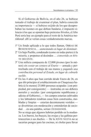 Si el Gobierno de Bolivia, en el año 26, se hubiese
tomado el trabajo de examinar el plan, habría conocido
su importancia — si hubiese exijido de los que desapro-
baban las razones en que debían fundarse, é impuesto si-
lencio á los que se oponían bajo pretextos frívolos, el Alto
Perú sería hoy un ejemplo para el resto de la América me-
ridional: allí se verían cosas verdaderamente nuevas.
1ª Un fondo aplicado a lo que todos llaman, OBRAS DE
BENEFICIENCIA. . . aumentando en lugar de disminuir.
2ª Un bajo Pueblo, condenado (como en todas partes) á la
miseria, y propenso al desórden … convertido en JEN-
TE DECENTE.
3ª Una milicia compuesta de 12,000 jóvenes (por lo mé-
nos) sin costar un centavo al Erario — armada y per-
trechada con el trabajo de sus manos y pagando una
contribución personal al Estado, en lugar de cobrarle
sueldo.
4ª En los 4 años que han corrido desde Enero de 26, en
que dió principio al establecimiento en Chuquisaca ha-
bría (á lo menos) 25,000 personas ocupadas {con pro-
piedad, por consiguiente} — instruidas en sus deberes
morales y sociales {por consiguiente republicanas y
adictas al Gobierno}, — los campos estarían cultivados
y los labradores tendrían casas bien construidas, mo-
bladas y limpias — estarían decentemente vestidos —
se divertirían con moderación y entenderían de socie-
dad. . . en una palabra, serían CIUDADANOS.
No se niega que algunos habrían perdido en la mudan-
za. Los burros, los bueyes, las ovejas y las gallinas per-
tenecerían á sus dueños — De la JENTE NUEVA no se
sacarían pongos para las cocinas, ni cholas para llevar
Inventamos o erramos / 35
 