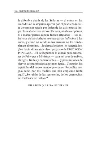 la alfombra detrás de las Señoras — al entrar en las
ciudades no se dejarían agarrar por el pescuezo (a fal-
ta de camisa) para ir por órden de los asistentes á lim-
piar las caballerizas de los oficiales, ni á barrer plazas,
ni á marcar perros aunque fuesen artesanos — los ca-
balleros de las ciudades no encargarían indiecitos á los
curas, y como no vendrían los arrieros no los vende-
rían en el camino. . . lo demás lo saben los hacendados.
¿No había de ser ridículo el proyecto de EDUCACIÓN
POPULAR?. . . El de República lo es más para centena-
res de Príncipes y Ministros — para millares de nobles,
clérigos; frailes y comerciantes — y para millones de
siervos acostumbrados al réjimen feudal. Con todo, los
españoles del nuevo mundo quieren ser Republicanos.
¿Lo serán por los medios que han empleado hasta
aquí? ¿Se reirán de las sentencias, de los cuentecitos
del Defensor de Bolívar?
RIRA BIEN QUI RIRA LE DERNIER
36 / SIMÓN RODRÍGUEZ
 