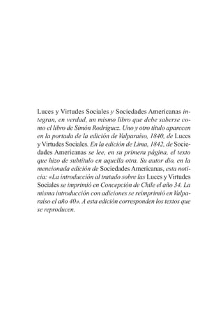 Luces y Virtudes Sociales y Sociedades Americanas in-
tegran, en verdad, un mismo libro que debe saberse co-
mo el libro de Simón Rodríguez. Uno y otro título aparecen
en la portada de la edición de Valparaíso, 1840, de Luces
yVirtudes Sociales. En la edición de Lima, 1842, de Socie-
dades Americanas se lee, en su primera página, el texto
que hizo de subtítulo en aquella otra. Su autor dio, en la
mencionada edición de Sociedades Americanas, esta noti-
cia: «La introducción al tratado sobre las Luces yVirtudes
Sociales se imprimió en Concepción de Chile el año 34. La
misma introducción con adiciones se reimprimió enValpa-
raíso el año 40».A esta edición corresponden los textos que
se reproducen.
 